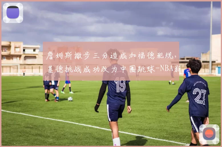 詹姆斯撤步三分造成加福德犯规,基德挑战成功改为中圈跳球-NBA新闻