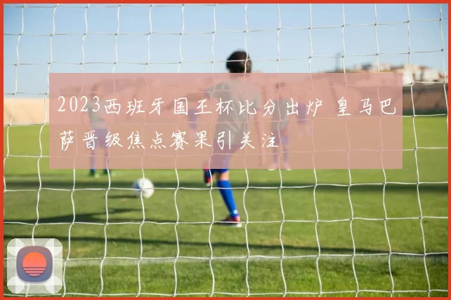 2023西班牙国王杯比分出炉 皇马巴萨晋级焦点赛果引关注