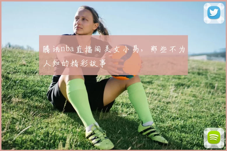 腾讯nba直播间美女小易，那些不为人知的精彩故事