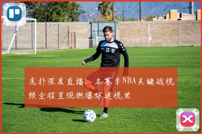 虎扑深度直播：本赛季NBA关键战视频全程呈现燃爆球迷视觉