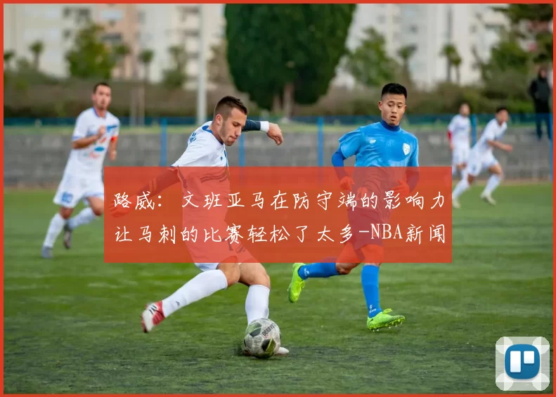 路威：文班亚马在防守端的影响力让马刺的比赛轻松了太多-NBA新闻