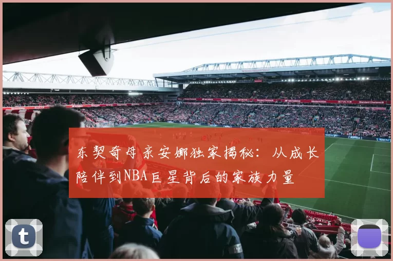 东契奇母亲安娜独家揭秘:从成长陪伴到NBA巨星背后的家族力量