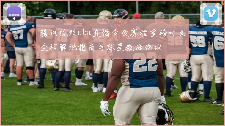 腾讯视频nba直播今夜赛程重磅对决全程解说指南与球星数据热议