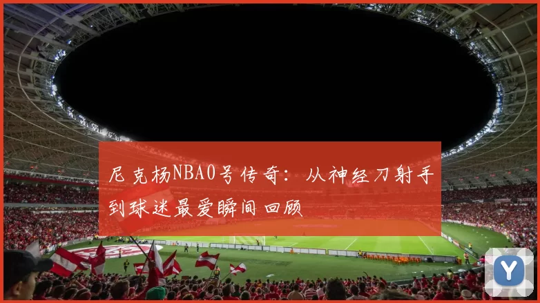 尼克杨NBA0号传奇：从神经刀射手到球迷最爱瞬间回顾