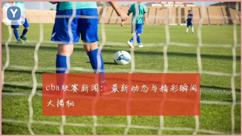 cba联赛新闻：最新动态与精彩瞬间大揭秘