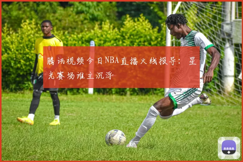 腾讯视频今日NBA直播火线报导：星光赛场谁主沉浮