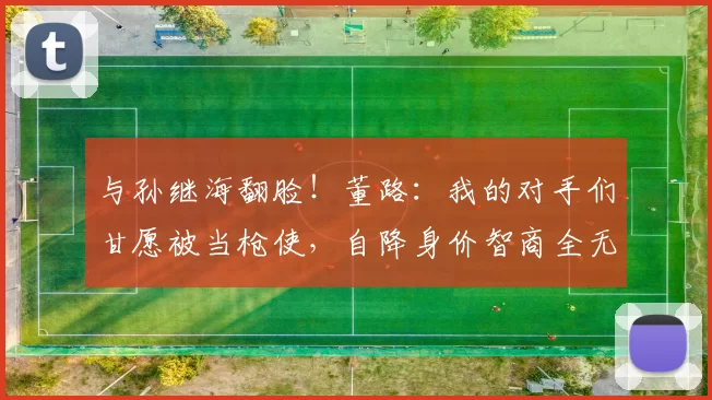 与孙继海翻脸！董路：我的对手们甘愿被当枪使，自降身价智商全无