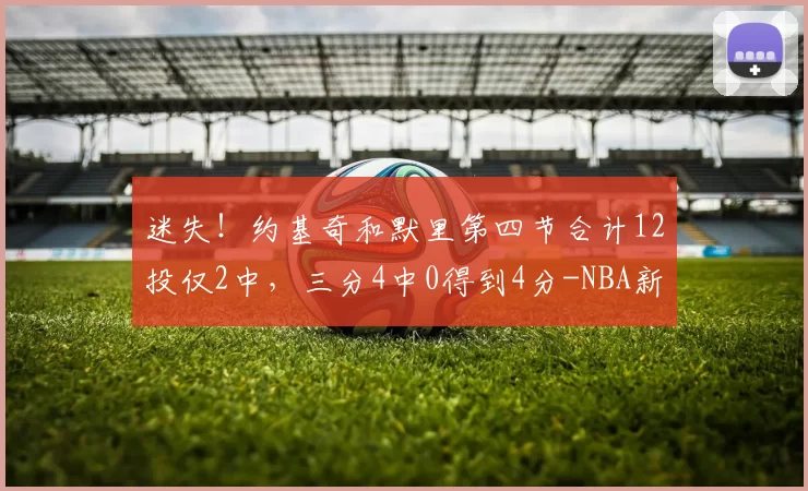 迷失！约基奇和默里第四节合计12投仅2中，三分4中0得到4分-NBA新闻