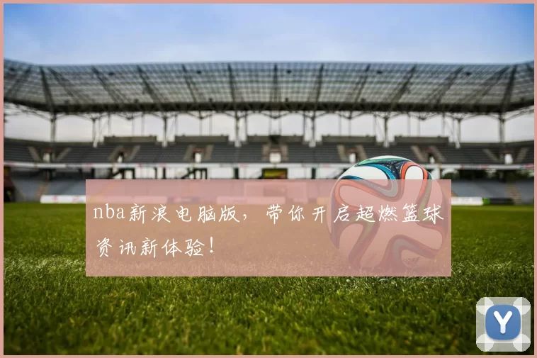 nba新浪电脑版，带你开启超燃篮球资讯新体验！