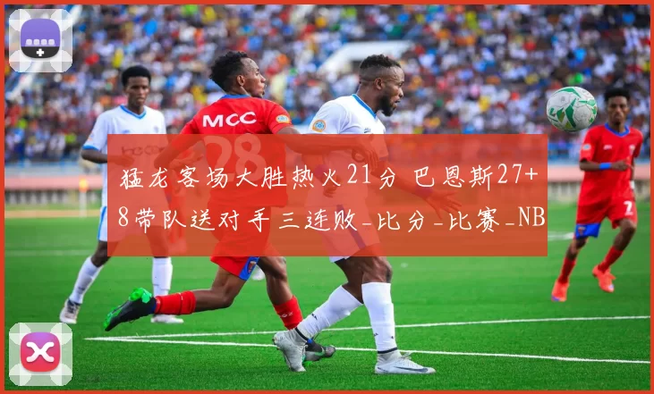 猛龙客场大胜热火21分 巴恩斯27+8带队送对手三连败_比分_比赛_NBA