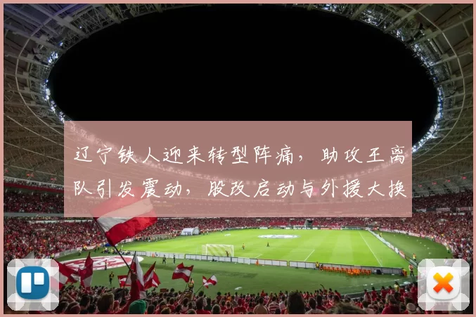 辽宁铁人迎来转型阵痛,助攻王离队引发震动,股改启动与外援大换血_邦本_阵容_本扎