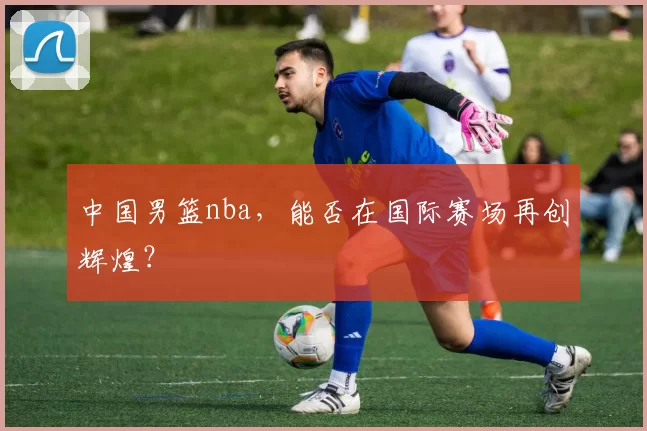中国男篮nba,能否在国际赛场再创辉煌?