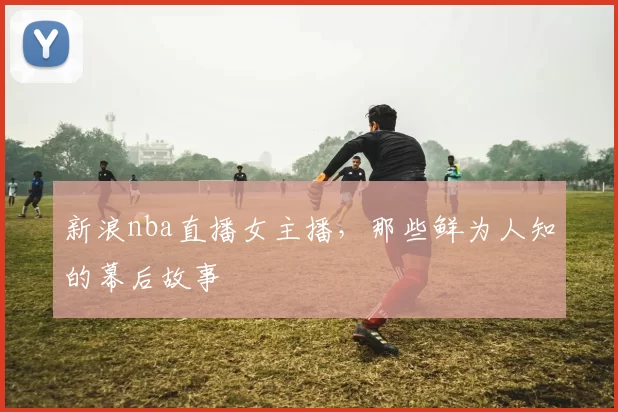 新浪nba直播女主播，那些鲜为人知的幕后故事
