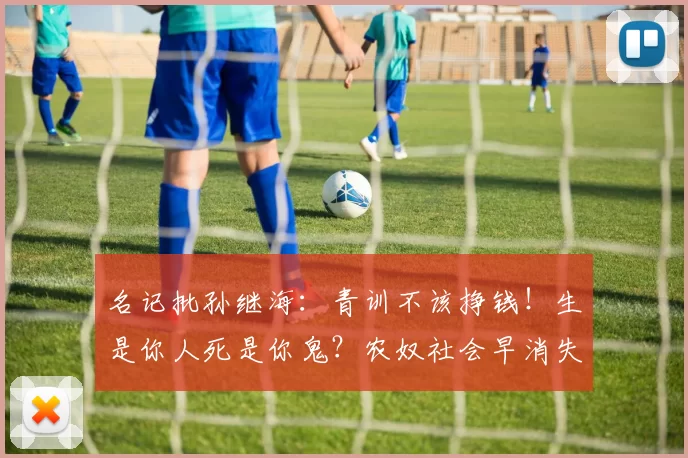 名记批孙继海：青训不该挣钱！生是你人死是你鬼？农奴社会早消失