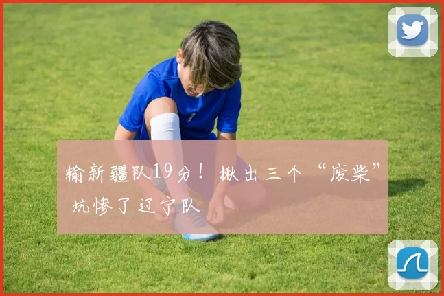 输新疆队19分！揪出三个“废柴” 坑惨了辽宁队