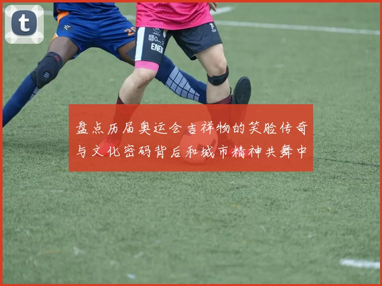 盘点历届奥运会吉祥物的笑脸传奇与文化密码背后和城市精神共舞中