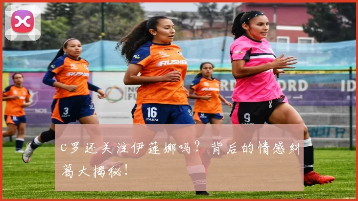 c罗还关注伊莲娜吗？背后的情感纠葛大揭秘！