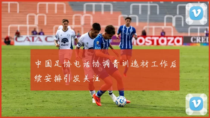 中国足协电话协调青训选材工作后续安排引发关注