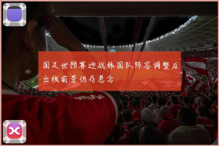 国足世预赛迎战韩国队阵容调整后出线前景仍存悬念