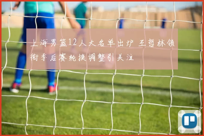 上海男篮12人大名单出炉 王哲林领衔季后赛轮换调整引关注