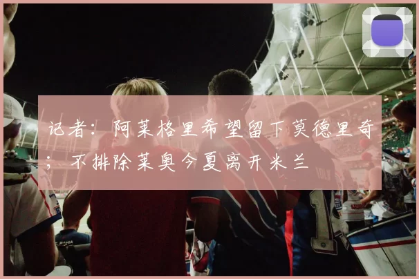 记者：阿莱格里希望留下莫德里奇；不排除莱奥今夏离开米兰