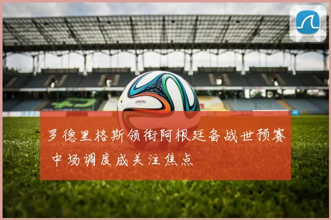 罗德里格斯领衔阿根廷备战世预赛 中场调度成关注焦点