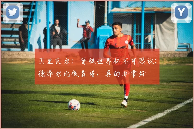 贝里瓦尔:晋级世界杯不可思议;德泽尔比很靠谱,真的非常好