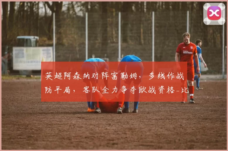英超阿森纳对阵富勒姆，多线作战防平局，客队全力争夺欧战资格_比赛_欧冠_曼城