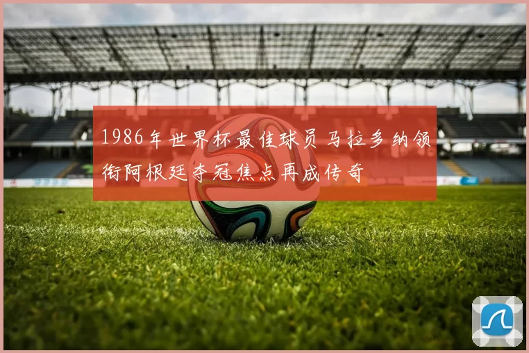1986年世界杯最佳球员马拉多纳领衔阿根廷夺冠焦点再成传奇
