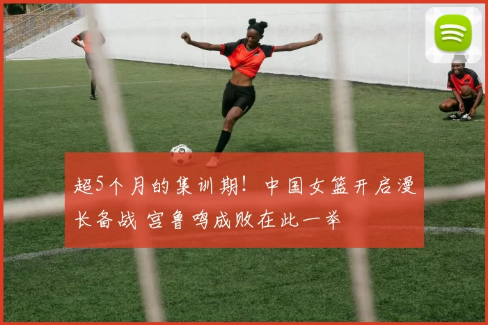 超5个月的集训期!中国女篮开启漫长备战 宫鲁鸣成败在此一举