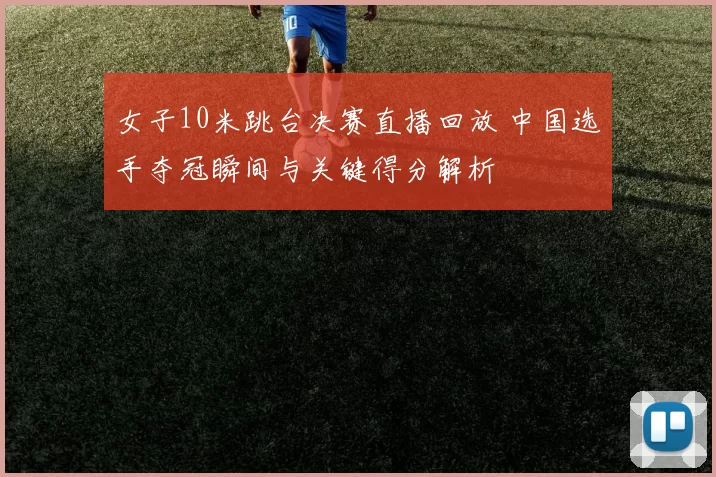 女子10米跳台决赛直播回放 中国选手夺冠瞬间与关键得分解析