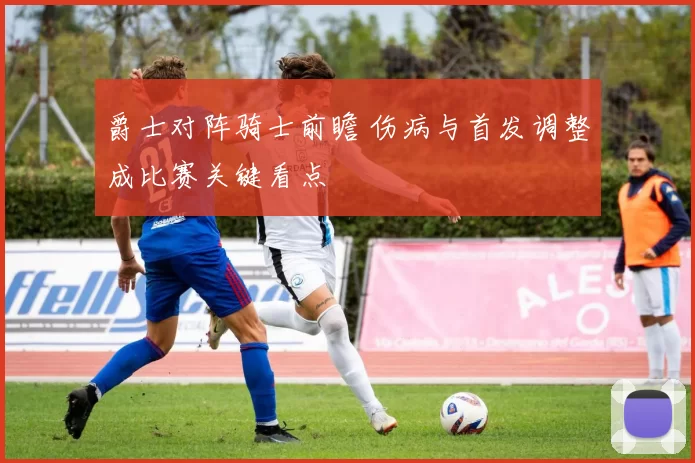 爵士对阵骑士前瞻 伤病与首发调整成比赛关键看点