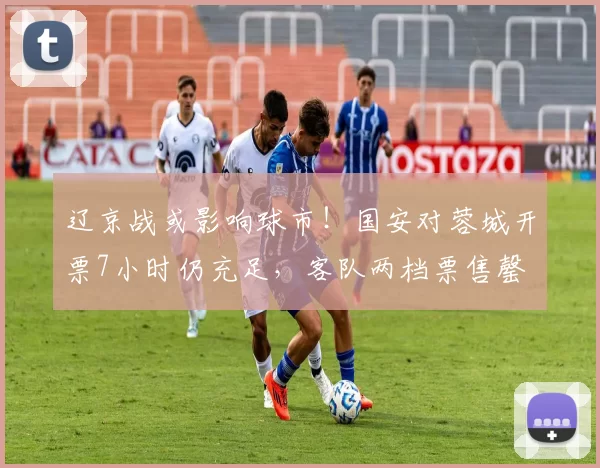 辽京战或影响球市！国安对蓉城开票7小时仍充足，客队两档票售罄