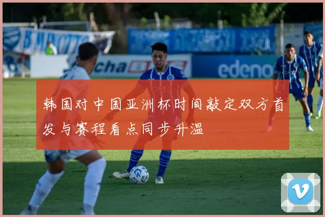 韩国对中国亚洲杯时间敲定双方首发与赛程看点同步升温