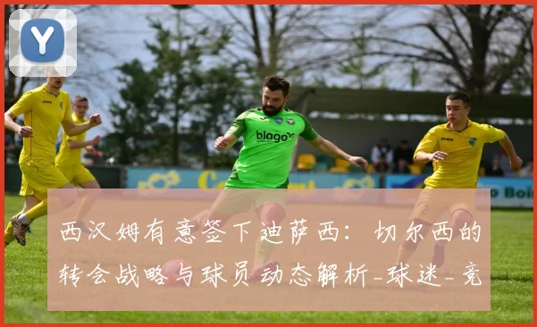 西汉姆有意签下迪萨西:切尔西的转会战略与球员动态解析_球迷_竞争_防守