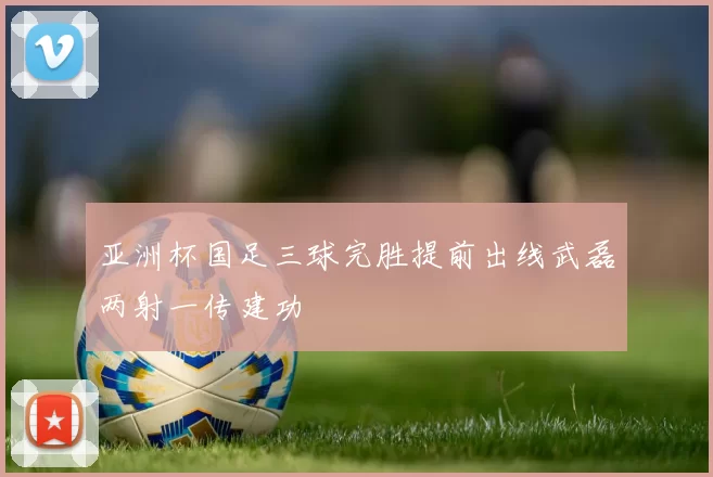 亚洲杯国足三球完胜提前出线武磊两射一传建功