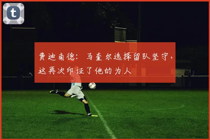 费迪南德:马奎尔选择留队坚守,这再次印证了他的为人