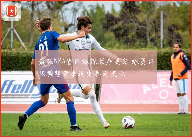 最强NBA官网球探顺序更新 球员评级调整带来选秀参考变化