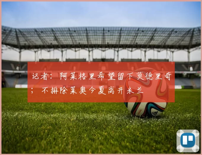 记者：阿莱格里希望留下莫德里奇；不排除莱奥今夏离开米兰