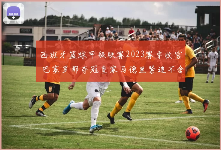 西班牙篮球甲级联赛2023赛季收官 巴塞罗那夺冠皇家马德里紧追不舍