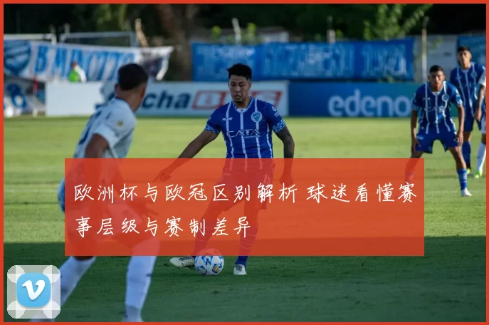 欧洲杯与欧冠区别解析 球迷看懂赛事层级与赛制差异