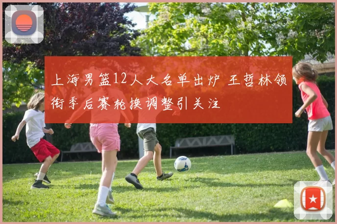 上海男篮12人大名单出炉 王哲林领衔季后赛轮换调整引关注