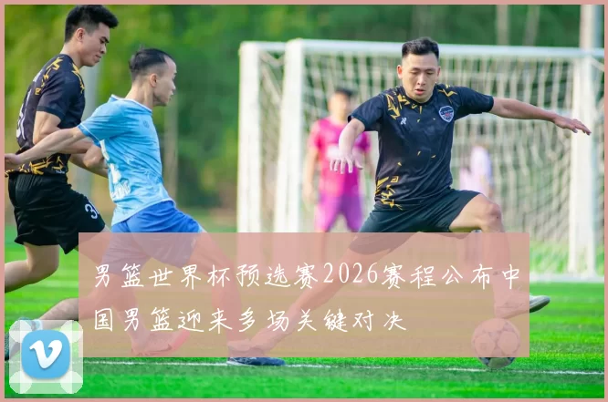 男篮世界杯预选赛2026赛程公布中国男篮迎来多场关键对决