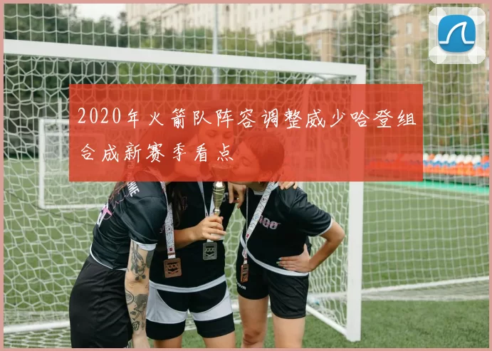 2020年火箭队阵容调整威少哈登组合成新赛季看点