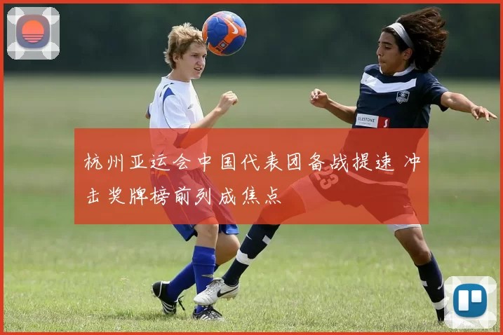 杭州亚运会中国代表团备战提速 冲击奖牌榜前列成焦点