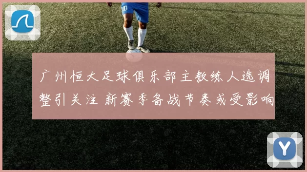 广州恒大足球俱乐部主教练人选调整引关注 新赛季备战节奏或受影响