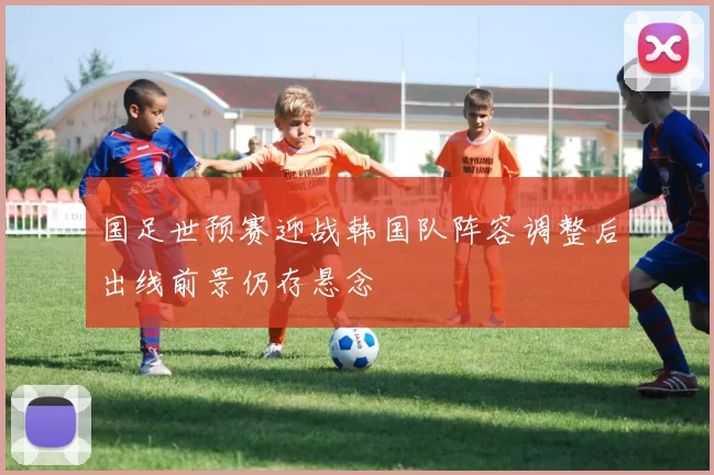 国足世预赛迎战韩国队阵容调整后出线前景仍存悬念