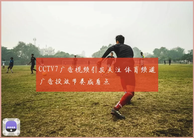 CCTV7广告视频引发关注 体育频道广告投放节奏成看点