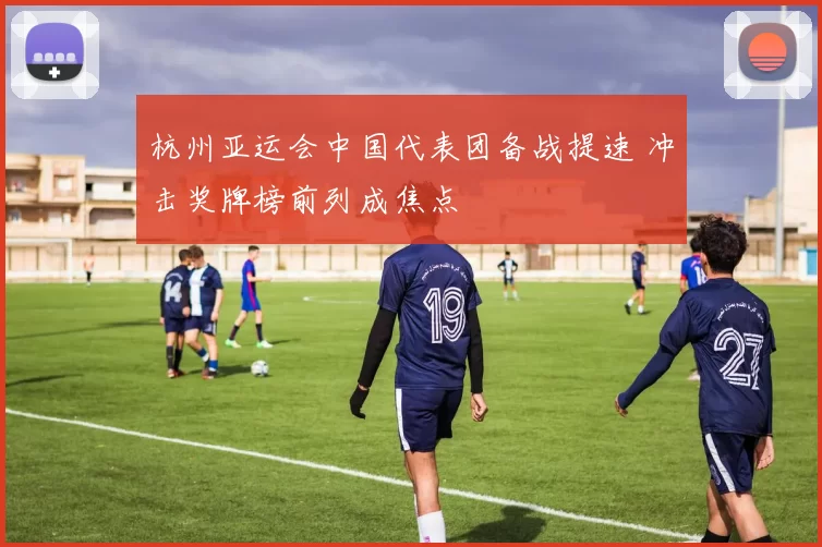 杭州亚运会中国代表团备战提速 冲击奖牌榜前列成焦点