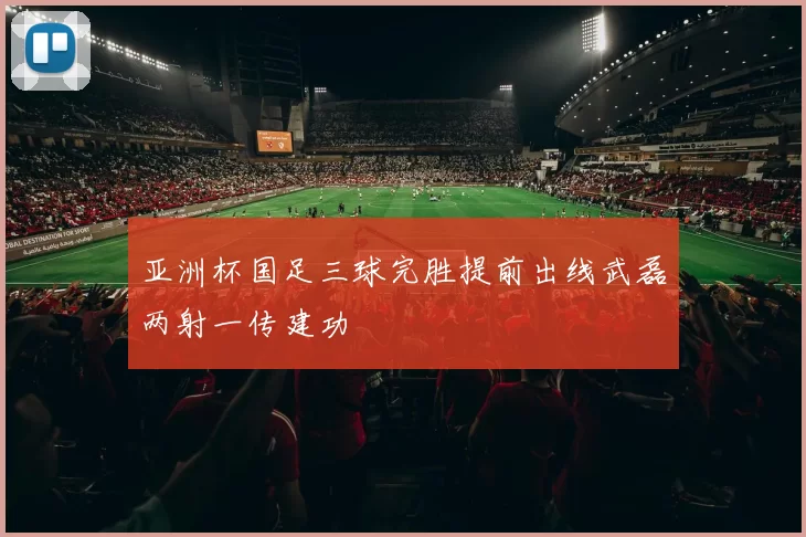 亚洲杯国足三球完胜提前出线武磊两射一传建功